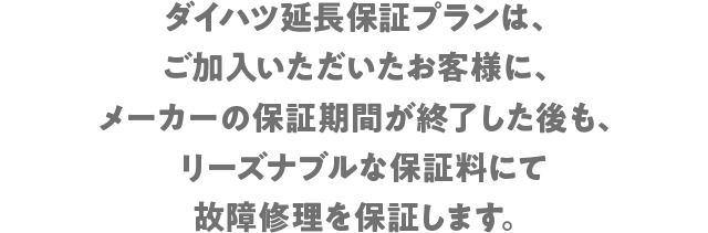 ダイハツ延長保証プランは、ご加入いただいたお客様にメーカーの保証期間が終了した後も、リーズナブルな保証料にて故障修理を保証します。